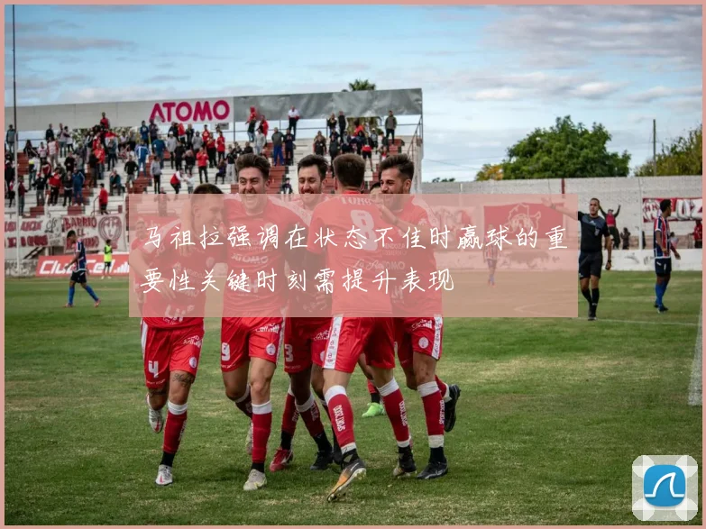 马祖拉强调在状态不佳时赢球的重要性关键时刻需提升表现