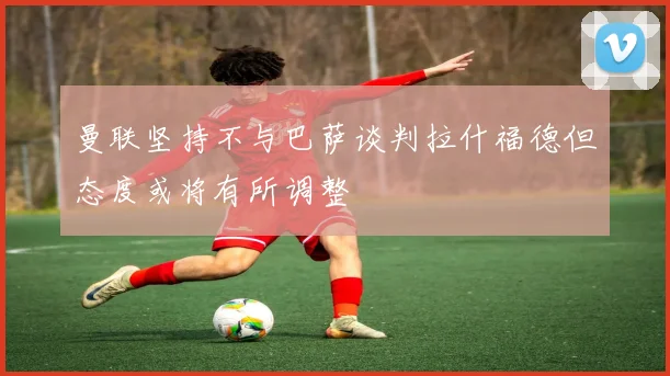 曼联坚持不与巴萨谈判拉什福德但态度或将有所调整