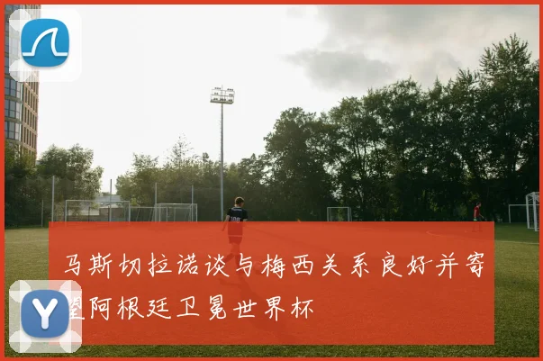 马斯切拉诺谈与梅西关系良好并寄望阿根廷卫冕世界杯