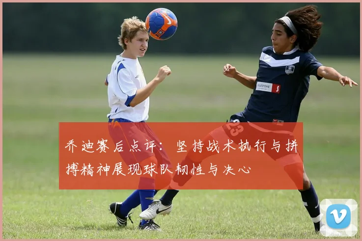 乔迪赛后点评：坚持战术执行与拼搏精神展现球队韧性与决心
