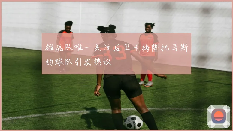 雄鹿队唯一关注后卫卡梅隆托马斯的球队引发热议