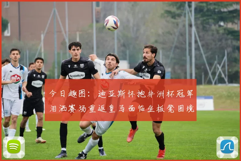 今日趣图：迪亚斯怀抱非洲杯冠军泪洒赛场重返皇马面临坐板凳困境