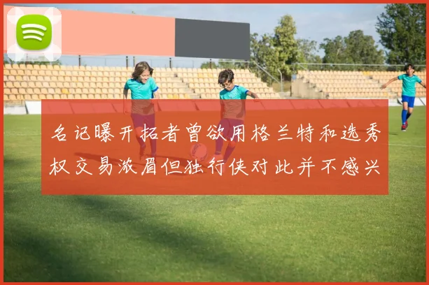 名记曝开拓者曾欲用格兰特和选秀权交易浓眉但独行侠对此并不感兴趣