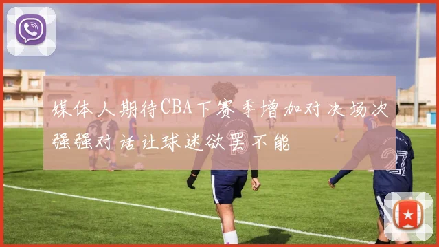 媒体人期待CBA下赛季增加对决场次强强对话让球迷欲罢不能