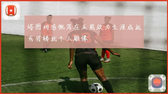 塔图姆感慨若在灰熊效力生涯成就或将铸就个人雕像