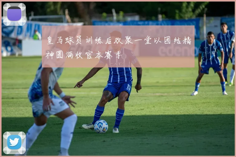 皇马球员训练后欢聚一堂以团结精神圆满收官本赛季