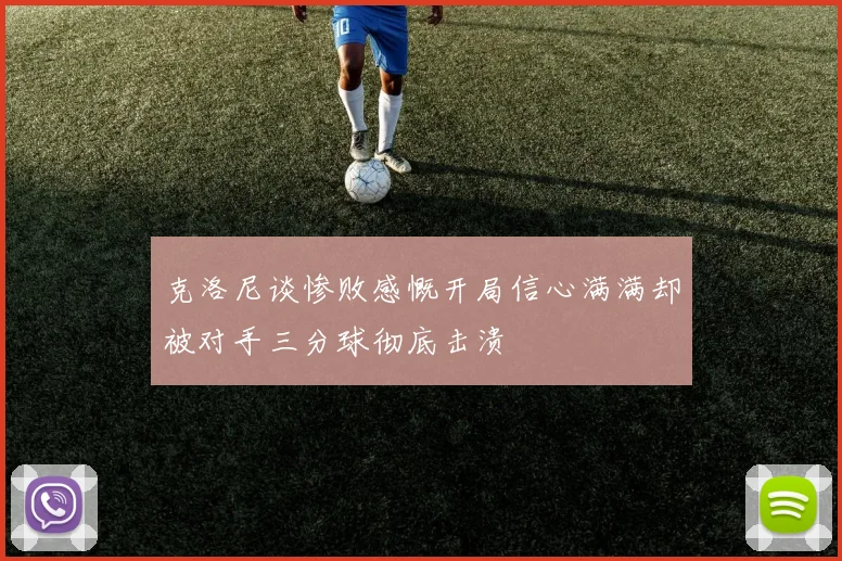 克洛尼谈惨败感慨开局信心满满却被对手三分球彻底击溃