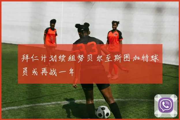 拜仁计划续租努贝尔至斯图加特球员或再战一年