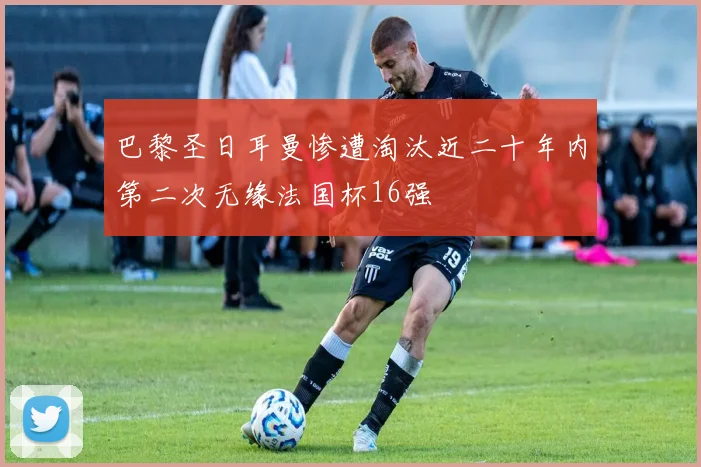 巴黎圣日耳曼惨遭淘汰近二十年内第二次无缘法国杯16强