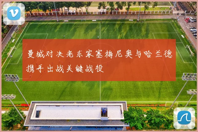 曼城对决老东家塞梅尼奥与哈兰德携手出战关键战役