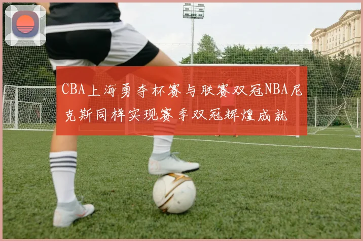 CBA上海勇夺杯赛与联赛双冠NBA尼克斯同样实现赛季双冠辉煌成就
