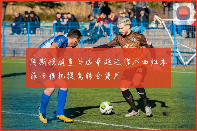 阿斯报道皇马选举延迟穆帅回归本菲卡借机提高转会费用