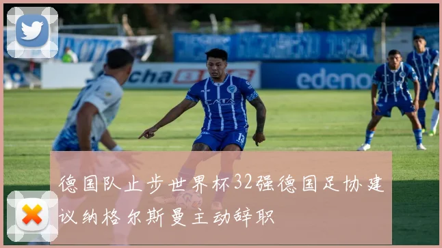 德国队止步世界杯32强德国足协建议纳格尔斯曼主动辞职