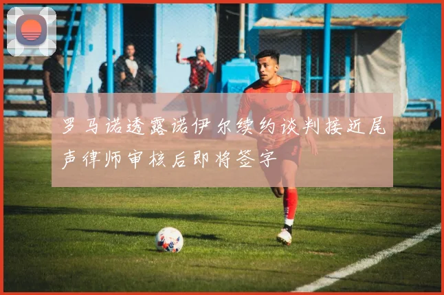 罗马诺透露诺伊尔续约谈判接近尾声律师审核后即将签字