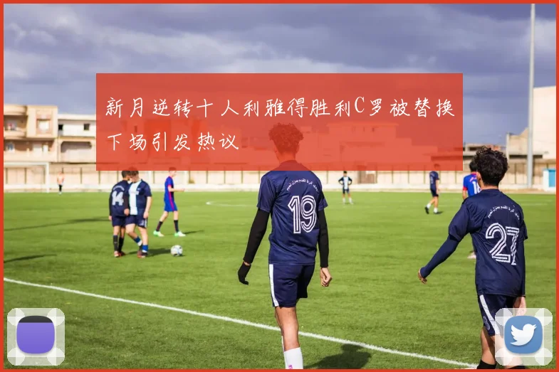 新月逆转十人利雅得胜利C罗被替换下场引发热议